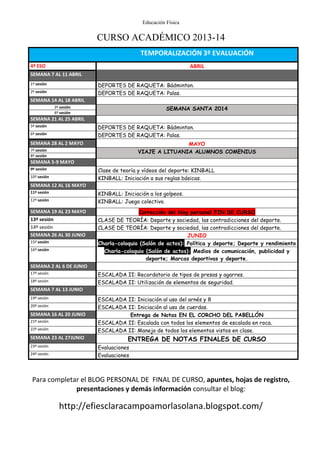 Educación Física
CURSO ACADÉMICO 2013-14
Para completar el BLOG PERSONAL DE FINAL DE CURSO, apuntes, hojas de registro,
presentaciones y demás información consultar el blog:
http://efiesclaracampoamorlasolana.blogspot.com/
TEMPORALIZACIÓN 3º EVALUACIÓN
4º ESO ABRIL
SEMANA 7 AL 11 ABRIL
1º sesión DEPORTES DE RAQUETA: Bádminton.
2º sesión DEPORTES DE RAQUETA: Palas.
SEMANA 14 AL 18 ABRIL
3º sesión SEMANA SANTA 2014
4º sesión
SEMANA 21 AL 25 ABRIL
5º sesión DEPORTES DE RAQUETA: Bádminton.
6º sesión DEPORTES DE RAQUETA: Palas.
SEMANA 28 AL 2 MAYO MAYO
7º sesión VIAJE A LITUANIA ALUMNOS COMENIUS
8º sesión
SEMANA 5-9 MAYO
9º sesión Clase de teoría y vídeos del deporte: KINBALL
10º sesión KINBALL: Iniciación a sus reglas básicas.
SEMANA 12 AL 16 MAYO
11º sesión KINBALL: Iniciación a los golpeos.
12º sesión KINBALL: Juego colectivo.
SEMANA 19 AL 23 MAYO Corrección del blog personal FIN DE CURSO
13º sesión CLASE DE TEORÍA: Deporte y sociedad, las contradicciones del deporte.
14º sesión CLASE DE TEORÍA: Deporte y sociedad, las contradicciones del deporte.
SEMANA 26 AL 30 JUNIO JUNIO
15º sesión Charla-coloquio (Salón de actos): Política y deporte; Deporte y rendimiento
16º sesión Charla-coloquio (Salón de actos): Medios de comunicación, publicidad y
deporte; Marcas deportivas y deporte.
SEMANA 2 AL 6 DE JUNIO
17º sesión ESCALADA II: Recordatorio de tipos de presas y agarres.
18º sesión ESCALADA II: Utilización de elementos de seguridad.
SEMANA 7 AL 13 JUNIO
19º sesión ESCALADA II: Iniciación al uso del arnés y 8
20º sesión ESCALADA II: Iniciación al uso de cuerdas.
SEMANA 16 AL 20 JUNIO Entrega de Notas EN EL CORCHO DEL PABELLÓN
21º sesión ESCALADA II: Escalada con todos los elementos de escalada en roca.
22º sesión ESCALADA II: Manejo de todos los elementos vistos en clase.
SEMANA 23 AL 27JUNIO ENTREGA DE NOTAS FINALES DE CURSO
23º sesión Evaluaciones
24º sesión Evaluaciones
 