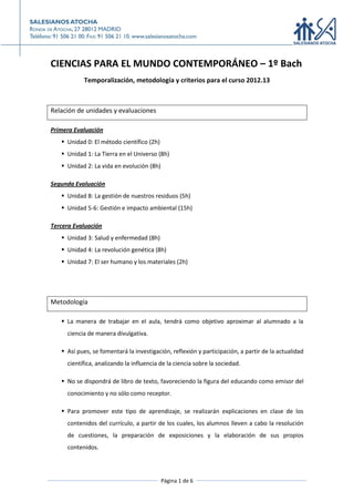 CIENCIAS PARA EL MUNDO CONTEMPORÁNEO – 1º Bach
           Temporalización, metodología y criterios para el curso 2012.13



Relación de unidades y evaluaciones

Primera Evaluación
    Unidad 0: El método científico (2h)
    Unidad 1: La Tierra en el Universo (8h)
    Unidad 2: La vida en evolución (8h)

Segunda Evaluación
    Unidad 8: La gestión de nuestros residuos (5h)
    Unidad 5-6: Gestión e impacto ambiental (15h)

Tercera Evaluación
    Unidad 3: Salud y enfermedad (8h)
    Unidad 4: La revolución genética (8h)
    Unidad 7: El ser humano y los materiales (2h)




Metodología

    La manera de trabajar en el aula, tendrá como objetivo aproximar al alumnado a la
     ciencia de manera divulgativa.

    Así pues, se fomentará la investigación, reflexión y participación, a partir de la actualidad
     científica, analizando la influencia de la ciencia sobre la sociedad.

    No se dispondrá de libro de texto, favoreciendo la figura del educando como emisor del
     conocimiento y no sólo como receptor.

    Para promover este tipo de aprendizaje, se realizarán explicaciones en clase de los
     contenidos del currículo, a partir de los cuales, los alumnos lleven a cabo la resolución
     de cuestiones, la preparación de exposiciones y la elaboración de sus propios
     contenidos.




                                           Página 1 de 6
 