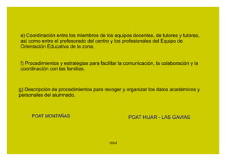 ACTIVIDADES DIARIAS (III) 
IMPLEMENTAR LAS ACTIVIDADES 
DEL PLAN DE ORIENTACIÓNY ACCIÓN TUTORIAL 
a)Los objetivos generales del centro en relación con la orientación y la acción tutorial. 
b)Programas a desarrollar por el profesorado del centro y por los profesionales del Equipo de 
Orientación Educativa de la zona, para el logro de los objetivos establecidos en el apartado 
a). Entre otros: 
1.Programa de actividades de tutoría con cada ciclo. 
2.Del aula de apoyo a la integración. 
3.En su caso del aula temporal de adaptación lingüística 
c) Líneas generales para la acogida y el tránsito entre etapas educativas, incluyendo las 
adaptaciones organizativas y horarias dirigidas al alumnado de nuevo ingreso en la etapa de 
Educación Infantil. 
d) Medidas de acogida e integración para el alumnado con necesidades educativas especiales 
MMJ 
 