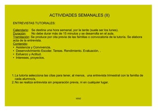 ACTIVIDADES SEMANALES (I) 
ASISTENCIA (Orden de 19-9-2005, art. 5.2 y 8) 
Si la familia no acude a la entrevista, no justifica 
suficientemente las ausencias, no se compromete a resolver el 
problema o incumpla los compromisos que, en su caso, haya 
asumido, el tutor o tutora lo comunicará a la Jefatura de 
Estudios. 
MMJ 
 