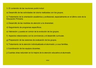 ACTIVIDADES MENSUALES (I) 
1. En el seno de las reuniones de coordinación de los equipos de ciclo se 
abordará, con una periodicidad mínima mensual, la coordinación de la 
orientación y la acción tutorial entre los distintos maestros y maestras 
tutores de cada ciclo. 
El orientador u orientadora de referencia y, en su caso, otros miembros 
del Equipo de Orientación Educativa y el profesorado de pedagogía 
terapéutica y de audición y lenguaje del centro, asistirán a dichas 
reuniones según su disponibilidad horaria y de acuerdo con un calendario 
de actuación, previamente acordado con la Jefatura de Estudios, y 
recogido en su Plan Anual de Trabajo. 
2. La convocatoria y supervisión de estas reuniones será competencia del 
titular de la Jefatura de Estudios quien, en coordinación con el orientador 
u orientadora de referencia, organizará el calendario y contenido de las 
mismas. 
MMJ 
EQUIPO DE CICLO 
 