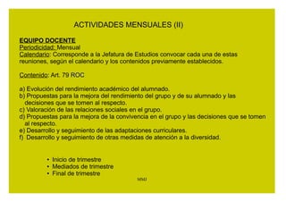 3. El contenido de las reuniones podrá incluir: 
a) Desarrollo de las actividades de tutoría realizadas con los 
grupos. 
b) Tratamiento de la orientación académica y profesional, 
especialmente en el último ciclo de la Educación Primaria. 
c) Desarrollo de las medidas de atención a la diversidad. 
d) Seguimiento de programas específicos. 
e) Valoración y puesta en común de la evolución de los grupos. 
f) Aspectos relacionados con la convivencia y el desarrollo 
curricular. 
g) Preparación de las sesiones de evaluación de los grupos. 
h) Tratamiento de la atención individualizada al alumnado y a sus 
familias. 
i) Coordinación de los equipos docentes. 
j) Cuantas otras redunden en la mejora de la atención educativa 
al alumnado 
MMJ 
 