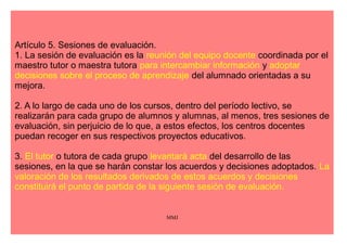 Artículo 4. Evaluación continua. 
1. La evaluación continua será realizada por el equipo docente que actuará de manera 
colegiada a lo largo del proceso de evaluación y en la adopción de las decisiones 
resultantes del mismo, coordinados por quien ejerza la tutoría. Dicho equipo podrá 
recabar el asesoramiento del equipo de orientación educativa correspondiente. 
2. Los procedimientos formales de evaluación, su naturaleza, aplicación y criterios de 
corrección deberán ser conocidos por el alumnado, con el objetivo de hacer de la 
evaluación una actividad educativa. 
3. En el proceso de evaluación continua, cuando el progreso de un alumno o alumna 
no sea el adecuado, se adoptarán las medidas de atención a la diversidad que 
procedan, de conformidad con lo previsto en el capítulo V del Decreto 230/2007, de 31 
de julio. Estas medidas se adoptarán en cualquier momento del curso, tan pronto 
como se detecten las dificultades, y estarán dirigidas a garantizar la adquisición de los 
aprendizajes imprescindibles para continuar el proceso educativo. 
MMJ 
 
