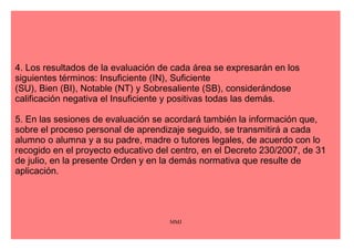 Artículo 5. Sesiones de evaluación. 
1. La sesión de evaluación es la reunión del equipo docente coordinada por el 
maestro tutor o maestra tutora para intercambiar información y adoptar decisiones 
sobre el proceso de aprendizaje del alumnado orientadas a su mejora. 
2. A lo largo de cada uno de los cursos, dentro del período lectivo, se realizarán para 
cada grupo de alumnos y alumnas, al menos, tres sesiones de evaluación, sin 
perjuicio de lo que, a estos efectos, los centros docentes puedan recoger en sus 
respectivos proyectos educativos. 
3. El tutor o tutora de cada grupo levantará acta del desarrollo de las sesiones, en la 
que se harán constar los acuerdos y decisiones adoptados. La valoración de los 
resultados derivados de estos acuerdos y decisiones constituirá el punto de partida 
de la siguiente sesión de evaluación. 
MMJ 
 