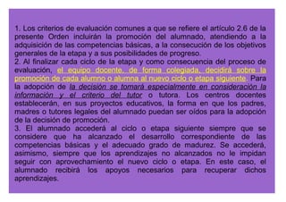 1. La evaluación del alumnado con necesidad específica de apoyo educativo 
que curse las enseñanzas correspondientes a la educación primaria con 
adaptaciones curriculares será competencia del tutor o tutora, con el 
asesoramiento del equipo de orientación educativa. Los criterios de evaluación 
establecidos en dichas adaptaciones curriculares serán el referente 
fundamental para valorar el grado de adquisición de las competencias 
básicas. 
2. En la evaluación del alumnado que se incorpore tardíamente al sistema 
educativo y que, por presentar graves carencias en la lengua española, reciba 
una atención específica en este ámbito, se tendrán en cuenta los informes 
que, a tales efectos, elabore el profesorado responsable de dicha atención. 
3. El alumnado escolarizado en el curso inmediatamente inferior al que le 
correspondería por edad, al que se refiere el artículo 16.2 del Decreto 
230/2007, de 31 de julio, se podrá incorporar al grupo correspondiente a su 
edad, siempre que tal circunstancia se produzca con anterioridad a la 
finalización del segundo trimestre, cuando a juicio del tutor o la tutora, oído el 
equipo docente y asesorado por el equipo de orientación educativa, haya 
superado el desfase curricular que presentaba. 
 