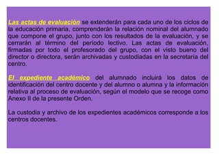 4. Al finalizar el curso, se informará por escrito a los padres, madres o 
tutores legales acerca de los resultados de la evaluación final. Dicha 
información incluirá, al menos, las calificaciones obtenidas en las 
distintas áreas cursadas, la decisión acerca de su promoción al ciclo 
siguiente, si procede, y las medidas adoptadas, en su caso, para que el 
alumno o alumna alcance las competencias básicas y los objetivos 
establecidos en cada una de las áreas, según los criterios de evaluación 
correspondientes. 
6. Los padres, madres o representantes legales podrán formular 
reclamaciones sobre la evaluación final del aprendizaje de sus hijos e 
hijas o pupilos, así como sobre la decisión de promoción, de acuerdo 
con el procedimiento que, a tales efectos, determine el centro docente en 
su proyecto educativo. 
Dicho procedimiento deberá respetar los derechos y deberes del alumnado 
y de sus familias contemplados en la normativa en vigor, y los criterios de 
evaluación y promoción establecidos en el proyecto educativo del centro. 
 