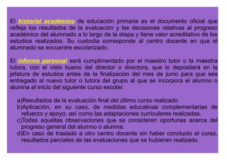 Las actas de evaluación se extenderán para cada uno de los ciclos de 
la educación primaria, comprenderán la relación nominal del alumnado 
que compone el grupo, junto con los resultados de la evaluación, y se 
cerrarán al término del período lectivo. Las actas de evaluación, 
firmadas por todo el profesorado del grupo, con el visto bueno del 
director o directora, serán archivadas y custodiadas en la secretaría del 
centro. 
El expediente académico del alumnado incluirá los datos de 
identificación del centro docente y del alumno o alumna y la información 
relativa al proceso de evaluación, según el modelo que se recoge como 
Anexo II de la presente Orden. 
La custodia y archivo de los expedientes académicos corresponde a los 
centros docentes. 
 