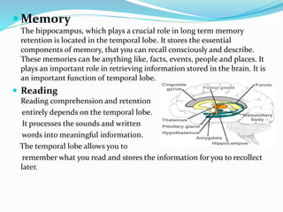  Memory
The hippocampus, which plays a crucial role in long term memory
retention is located in the temporal lobe. It stores the essential
components of memory, that you can recall consciously and describe.
These memories can be anything like, facts, events, people and places. It
plays an important role in retrieving information stored in the brain. It is
an important function of temporal lobe.
 Reading
Reading comprehension and retention
entirely depends on the temporal lobe.
It processes the sounds and written
words into meaningful information.
The temporal lobe allows you to
remember what you read and stores the information for you to recollect
later.
 