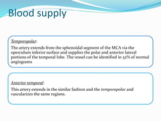 Blood supply
Temporopolar:
The artery extends from the sphenoidal segment of the MCA via the
operculum inferior surface and supplies the polar and anterior lateral
portions of the temporal lobe. The vessel can be identified in 52% of normal
angiograms
Anterior temporal:
This artery extends in the similar fashion and the temporopolar and
vascularizes the same regions.
 