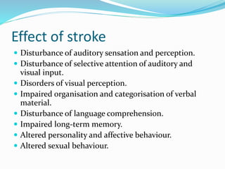 Effect of stroke
 Disturbance of auditory sensation and perception.
 Disturbance of selective attention of auditory and
visual input.
 Disorders of visual perception.
 Impaired organisation and categorisation of verbal
material.
 Disturbance of language comprehension.
 Impaired long-term memory.
 Altered personality and affective behaviour.
 Altered sexual behaviour.
 