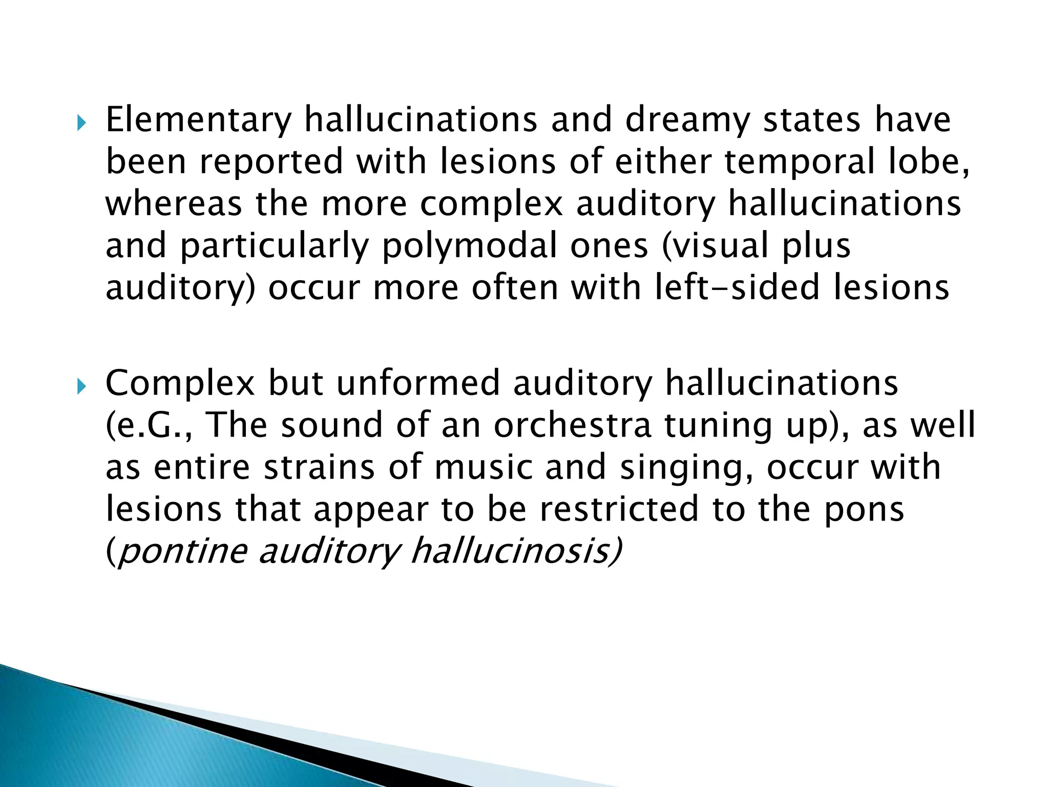    Elementary hallucinations and dreamy states have
    been reported with lesions of either temporal lobe,
    whereas the more complex auditory hallucinations
    and particularly polymodal ones (visual plus
    auditory) occur more often with left-sided lesions

   Complex but unformed auditory hallucinations
    (e.G., The sound of an orchestra tuning up), as well
    as entire strains of music and singing, occur with
    lesions that appear to be restricted to the pons
    (pontine auditory hallucinosis)
 