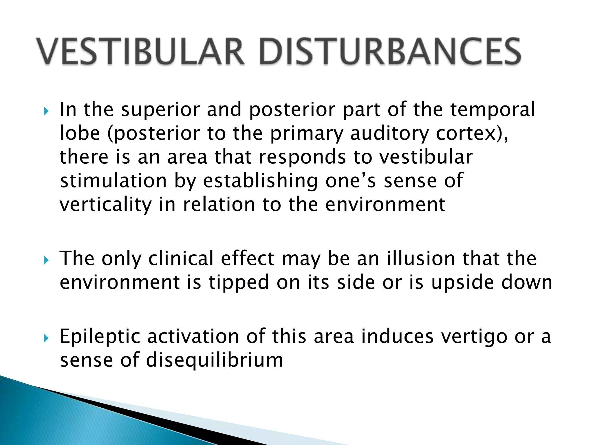    In the superior and posterior part of the temporal
    lobe (posterior to the primary auditory cortex),
    there is an area that responds to vestibular
    stimulation by establishing one’s sense of
    verticality in relation to the environment

   The only clinical effect may be an illusion that the
    environment is tipped on its side or is upside down

   Epileptic activation of this area induces vertigo or a
    sense of disequilibrium
 