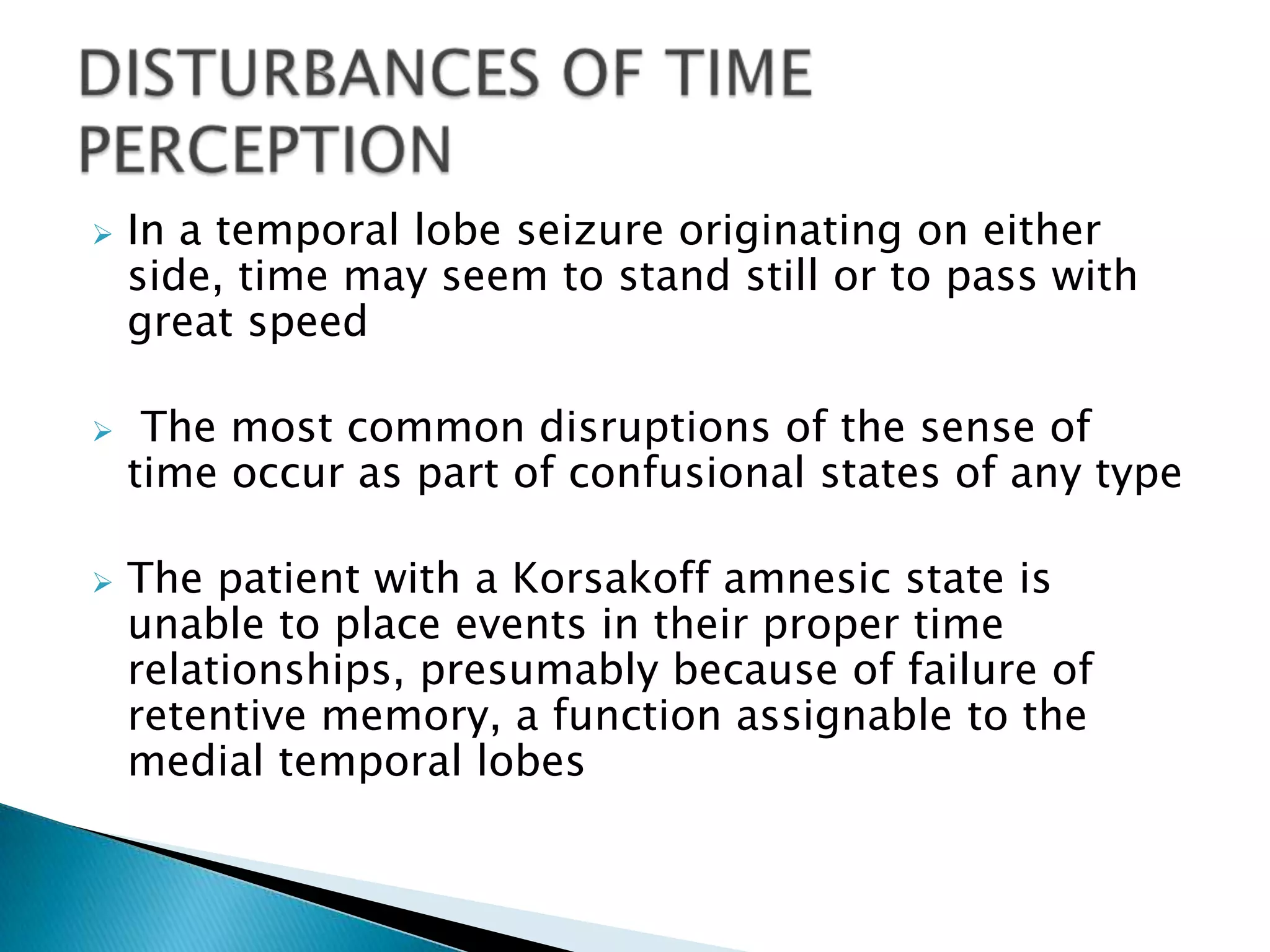    In a temporal lobe seizure originating on either
    side, time may seem to stand still or to pass with
    great speed

    The most common disruptions of the sense of
    time occur as part of confusional states of any type

   The patient with a Korsakoff amnesic state is
    unable to place events in their proper time
    relationships, presumably because of failure of
    retentive memory, a function assignable to the
    medial temporal lobes
 