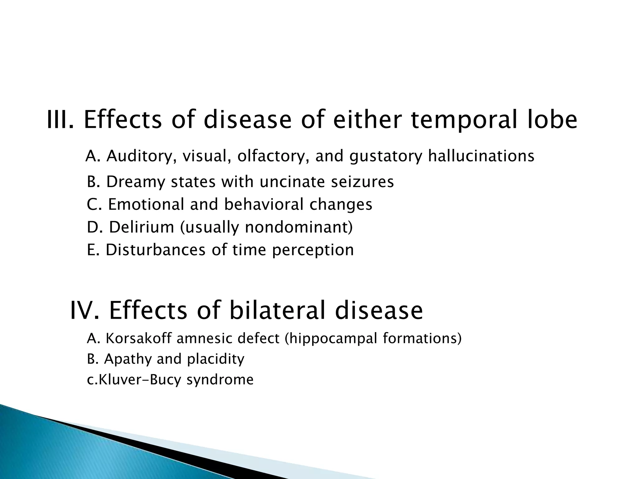 III. Effects of disease of either temporal lobe
   A. Auditory, visual, olfactory, and gustatory hallucinations
   B. Dreamy states with uncinate seizures
   C. Emotional and behavioral changes
   D. Delirium (usually nondominant)
   E. Disturbances of time perception


  IV. Effects of bilateral disease
   A. Korsakoff amnesic defect (hippocampal formations)
   B. Apathy and placidity
   c.Kluver-Bucy syndrome
 