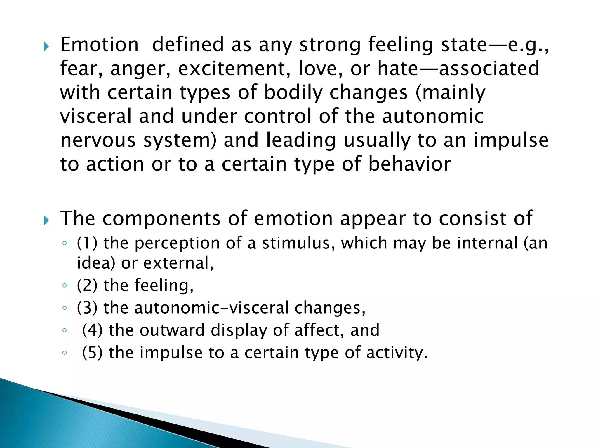    Emotion defined as any strong feeling state—e.g.,
    fear, anger, excitement, love, or hate—associated
    with certain types of bodily changes (mainly
    visceral and under control of the autonomic
    nervous system) and leading usually to an impulse
    to action or to a certain type of behavior

   The components of emotion appear to consist of
    ◦ (1) the perception of a stimulus, which may be internal (an
      idea) or external,
    ◦ (2) the feeling,
    ◦ (3) the autonomic-visceral changes,
    ◦ (4) the outward display of affect, and
    ◦ (5) the impulse to a certain type of activity.
 