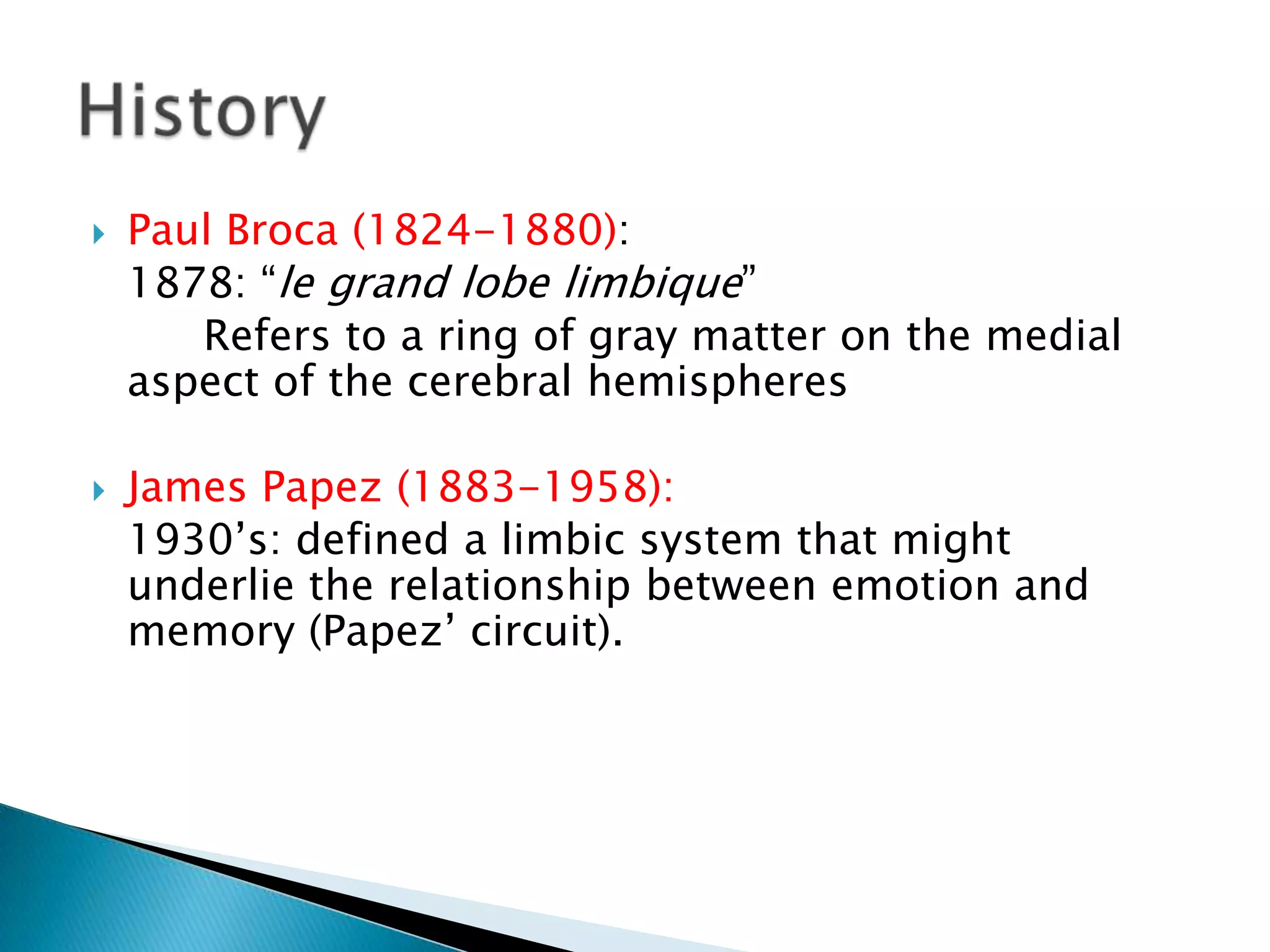    Paul Broca (1824-1880):
    1878: ―le grand lobe limbique‖
       Refers to a ring of gray matter on the medial
    aspect of the cerebral hemispheres

   James Papez (1883-1958):
    1930’s: defined a limbic system that might
    underlie the relationship between emotion and
    memory (Papez’ circuit).
 