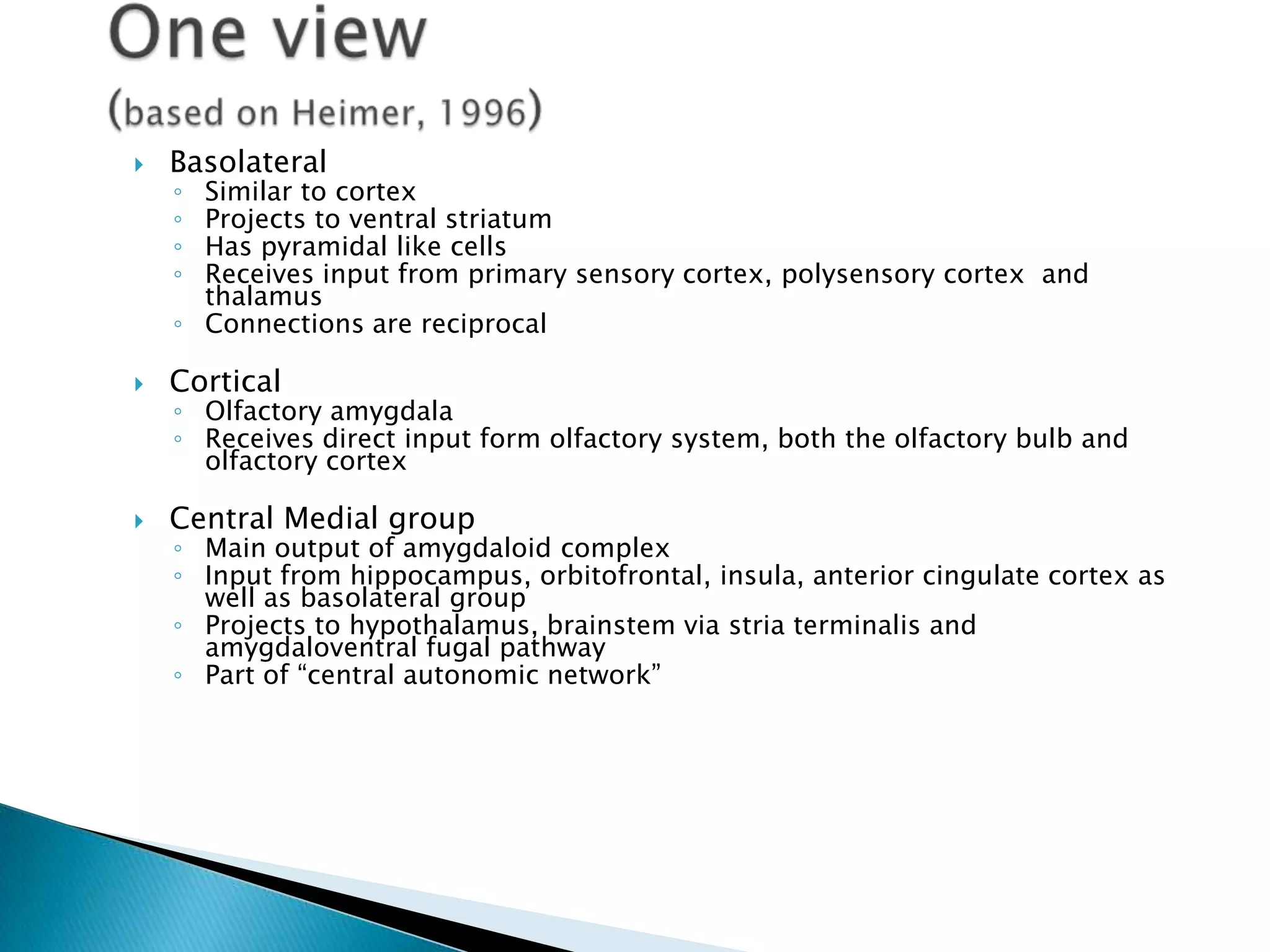    Basolateral
    ◦ Similar to cortex
    ◦ Projects to ventral striatum
    ◦ Has pyramidal like cells
    ◦ Receives input from primary sensory cortex, polysensory cortex and
      thalamus
    ◦ Connections are reciprocal

   Cortical
    ◦ Olfactory amygdala
    ◦ Receives direct input form olfactory system, both the olfactory bulb and
      olfactory cortex

   Central Medial group
    ◦ Main output of amygdaloid complex
    ◦ Input from hippocampus, orbitofrontal, insula, anterior cingulate cortex as
      well as basolateral group
    ◦ Projects to hypothalamus, brainstem via stria terminalis and
      amygdaloventral fugal pathway
    ◦ Part of ―central autonomic network‖
 