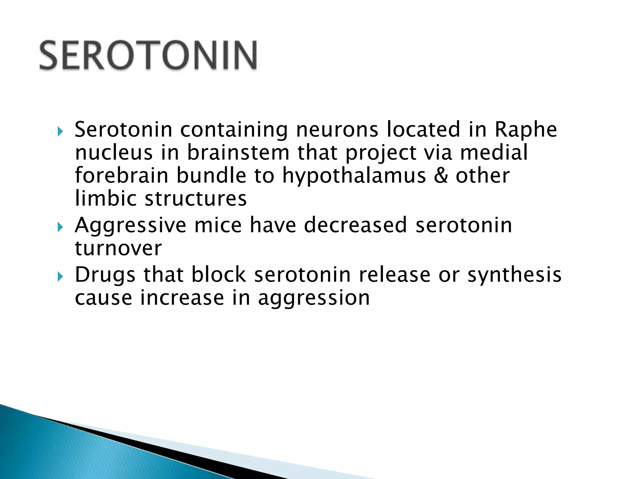    Serotonin containing neurons located in Raphe
    nucleus in brainstem that project via medial
    forebrain bundle to hypothalamus & other
    limbic structures
   Aggressive mice have decreased serotonin
    turnover
   Drugs that block serotonin release or synthesis
    cause increase in aggression
 