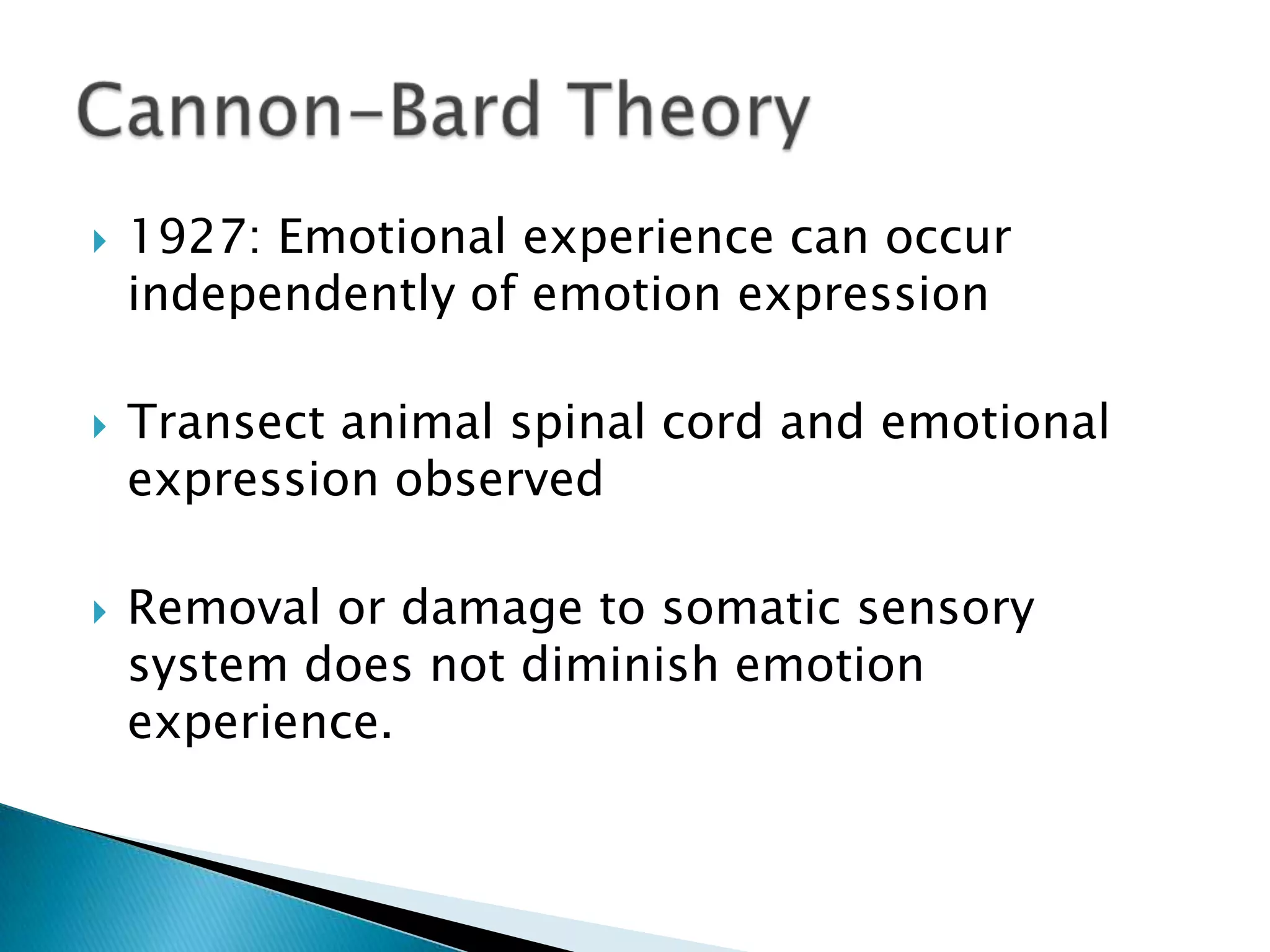    1927: Emotional experience can occur
    independently of emotion expression

   Transect animal spinal cord and emotional
    expression observed

   Removal or damage to somatic sensory
    system does not diminish emotion
    experience.
 