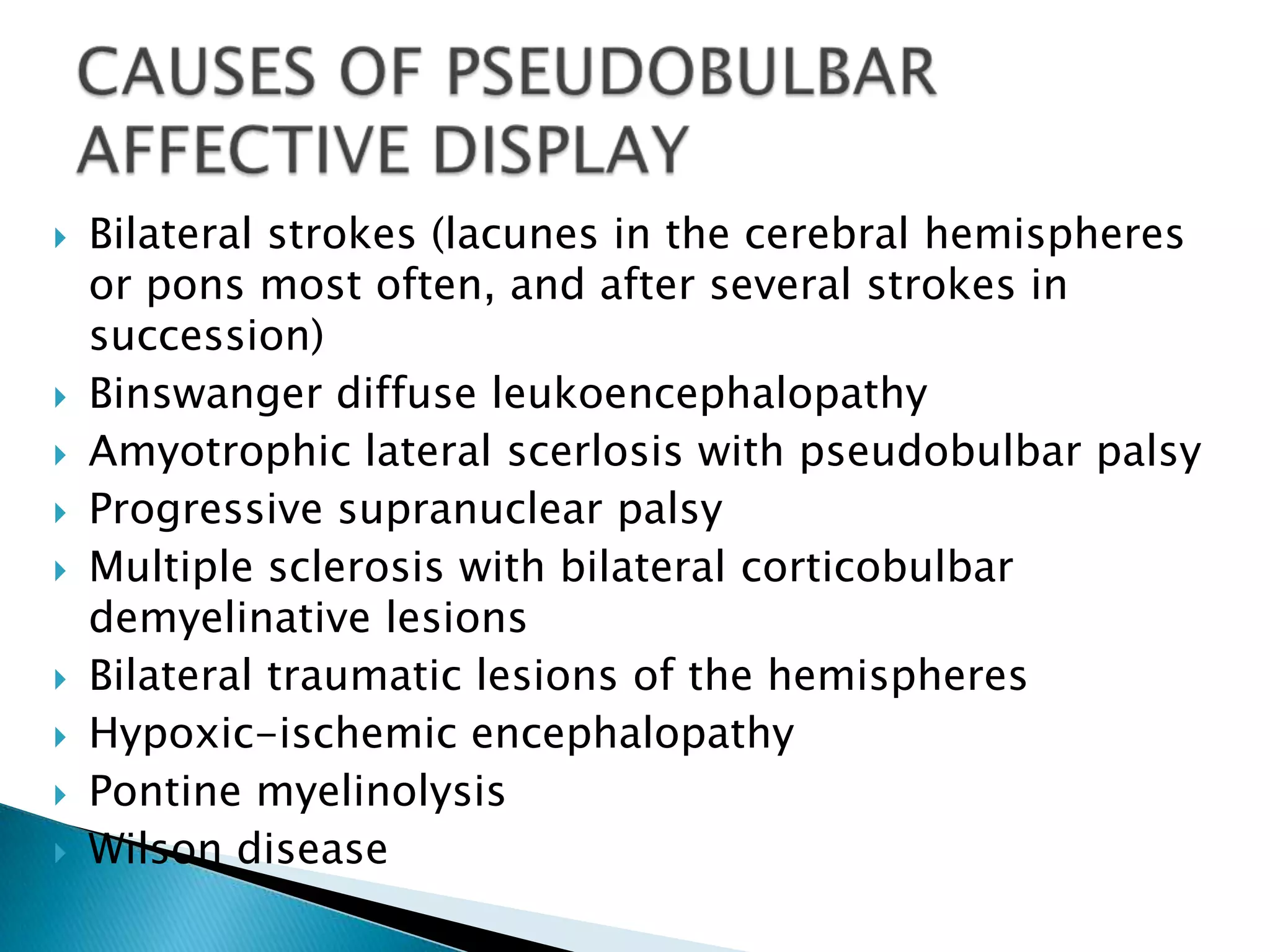    Bilateral strokes (lacunes in the cerebral hemispheres
    or pons most often, and after several strokes in
    succession)
   Binswanger diffuse leukoencephalopathy
   Amyotrophic lateral scerlosis with pseudobulbar palsy
   Progressive supranuclear palsy
   Multiple sclerosis with bilateral corticobulbar
    demyelinative lesions
   Bilateral traumatic lesions of the hemispheres
   Hypoxic-ischemic encephalopathy
   Pontine myelinolysis
   Wilson disease
 
