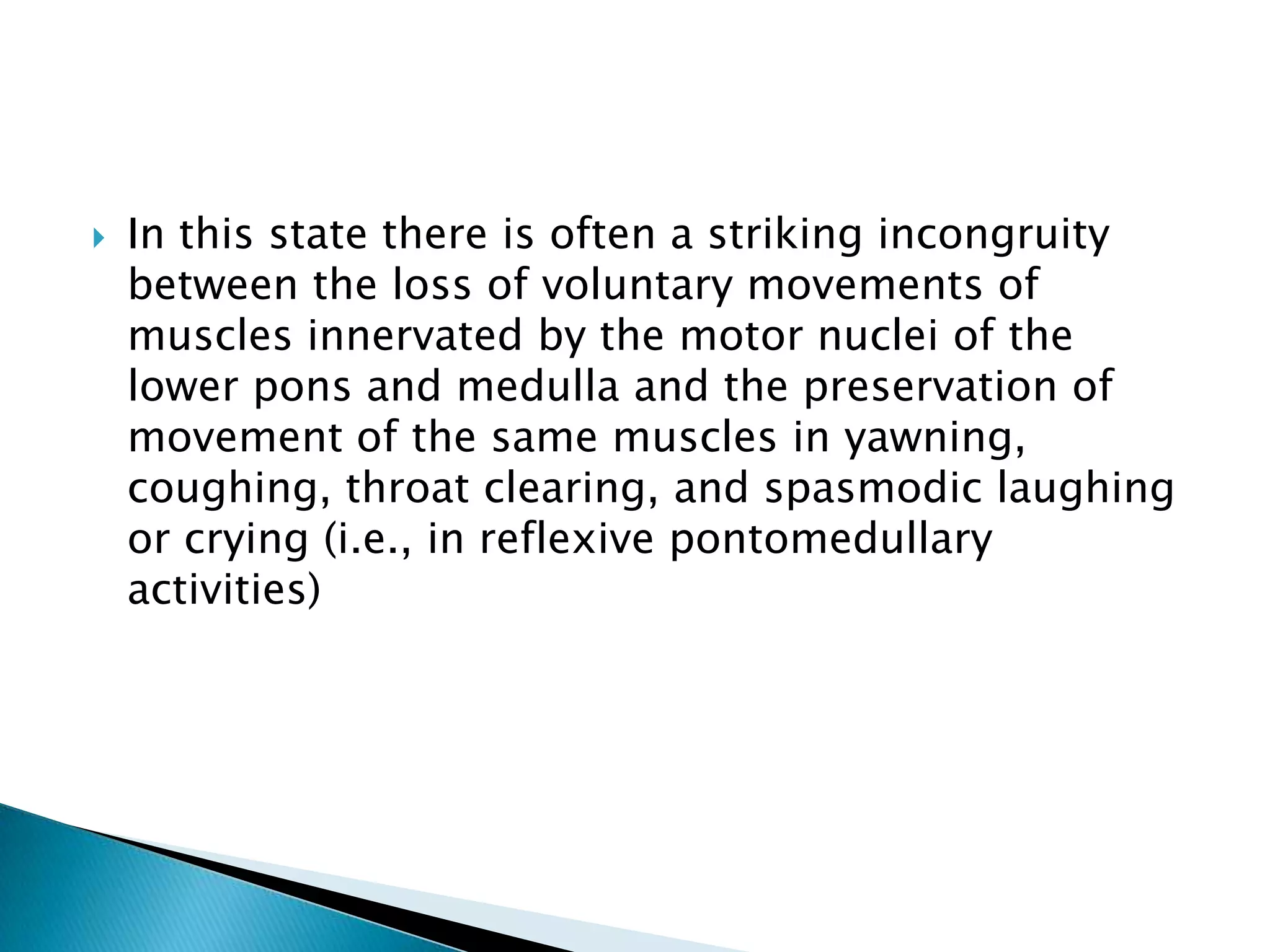    In this state there is often a striking incongruity
    between the loss of voluntary movements of
    muscles innervated by the motor nuclei of the
    lower pons and medulla and the preservation of
    movement of the same muscles in yawning,
    coughing, throat clearing, and spasmodic laughing
    or crying (i.e., in reflexive pontomedullary
    activities)
 