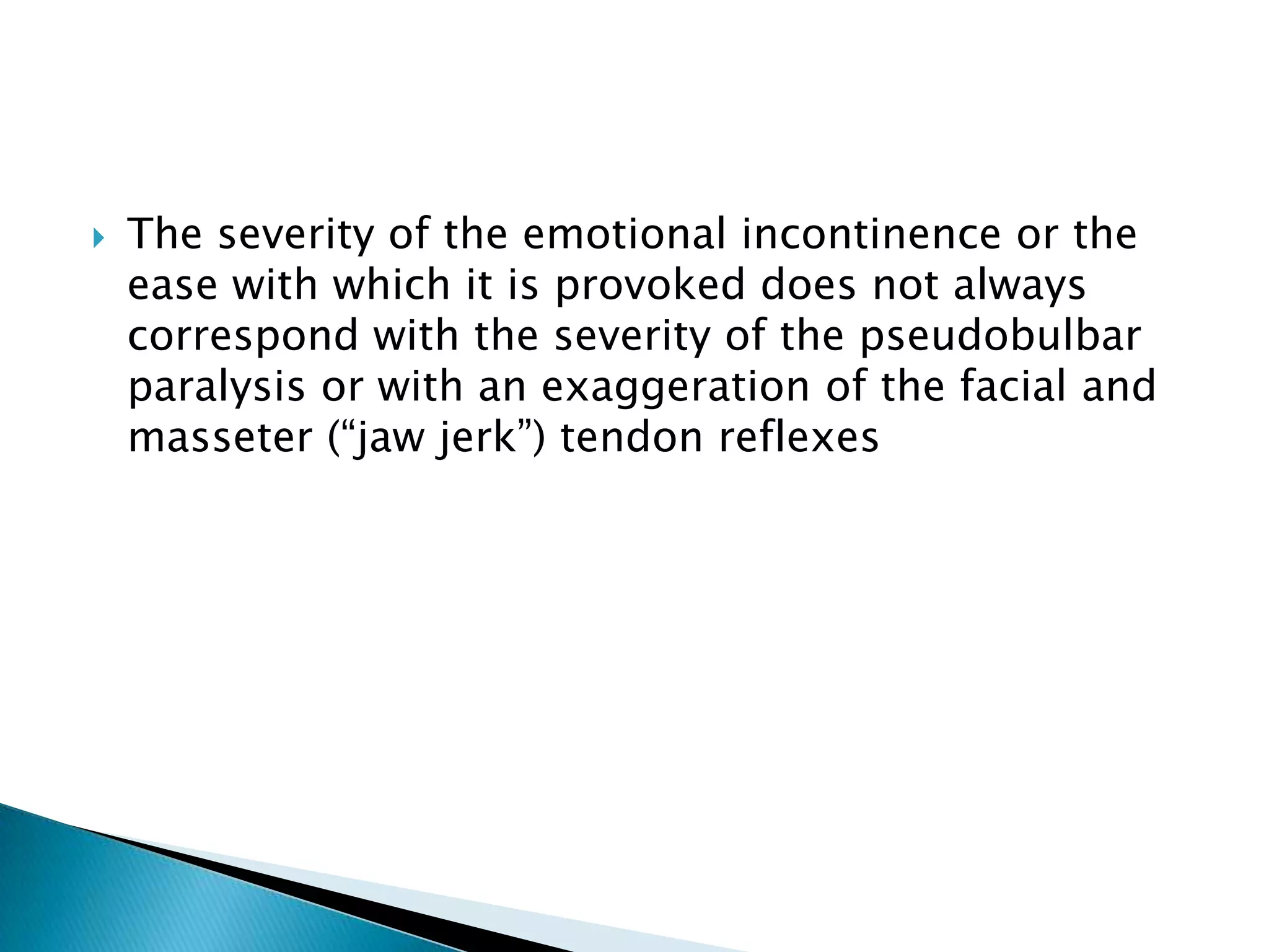    The severity of the emotional incontinence or the
    ease with which it is provoked does not always
    correspond with the severity of the pseudobulbar
    paralysis or with an exaggeration of the facial and
    masseter (―jaw jerk‖) tendon reflexes
 