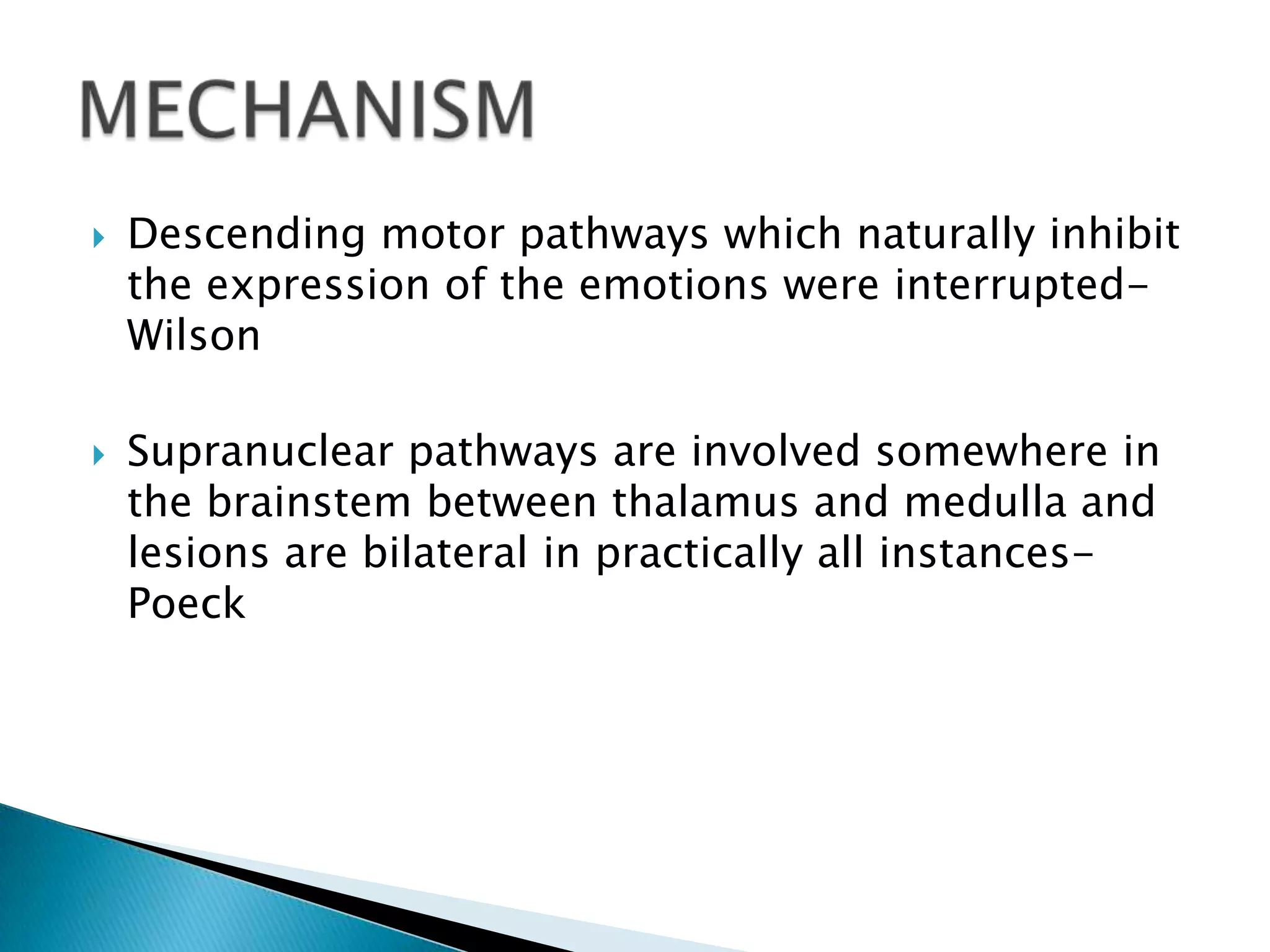    Descending motor pathways which naturally inhibit
    the expression of the emotions were interrupted-
    Wilson

   Supranuclear pathways are involved somewhere in
    the brainstem between thalamus and medulla and
    lesions are bilateral in practically all instances-
    Poeck
 