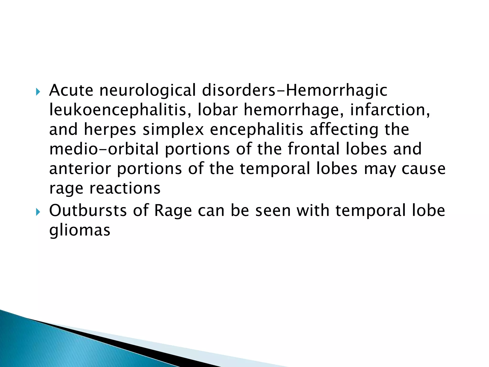    Acute neurological disorders-Hemorrhagic
    leukoencephalitis, lobar hemorrhage, infarction,
    and herpes simplex encephalitis affecting the
    medio-orbital portions of the frontal lobes and
    anterior portions of the temporal lobes may cause
    rage reactions
   Outbursts of Rage can be seen with temporal lobe
    gliomas
 
