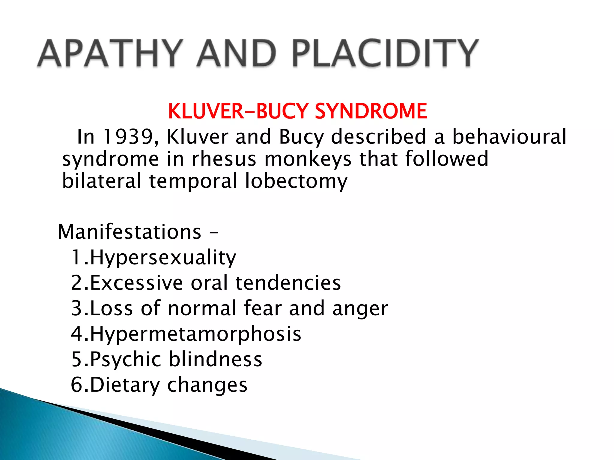 KLUVER-BUCY SYNDROME
 In 1939, Kluver and Bucy described a behavioural
syndrome in rhesus monkeys that followed
bilateral temporal lobectomy

Manifestations –
 1.Hypersexuality
 2.Excessive oral tendencies
 3.Loss of normal fear and anger
 4.Hypermetamorphosis
 5.Psychic blindness
 6.Dietary changes
 