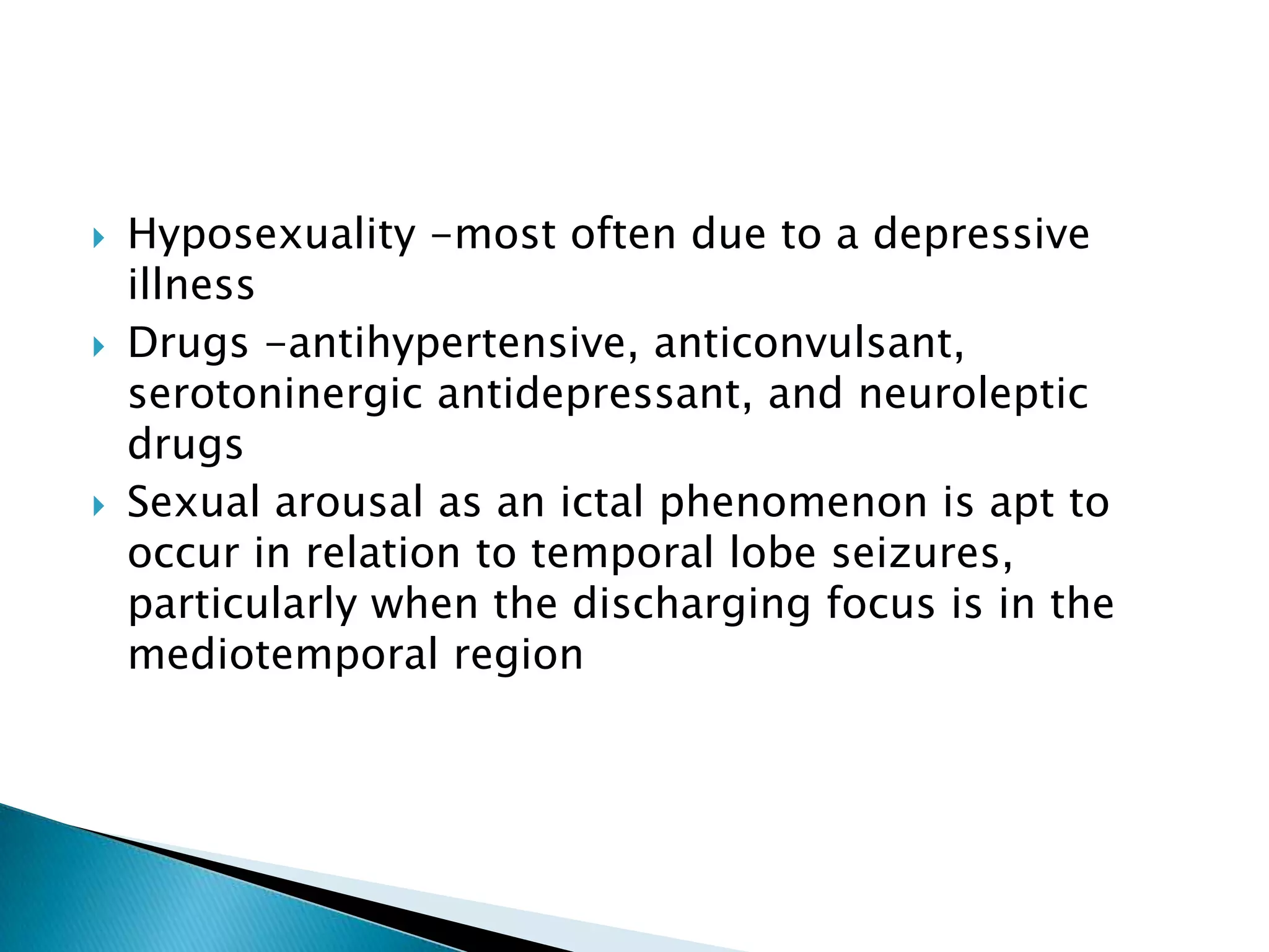    Hyposexuality -most often due to a depressive
    illness
   Drugs -antihypertensive, anticonvulsant,
    serotoninergic antidepressant, and neuroleptic
    drugs
   Sexual arousal as an ictal phenomenon is apt to
    occur in relation to temporal lobe seizures,
    particularly when the discharging focus is in the
    mediotemporal region
 