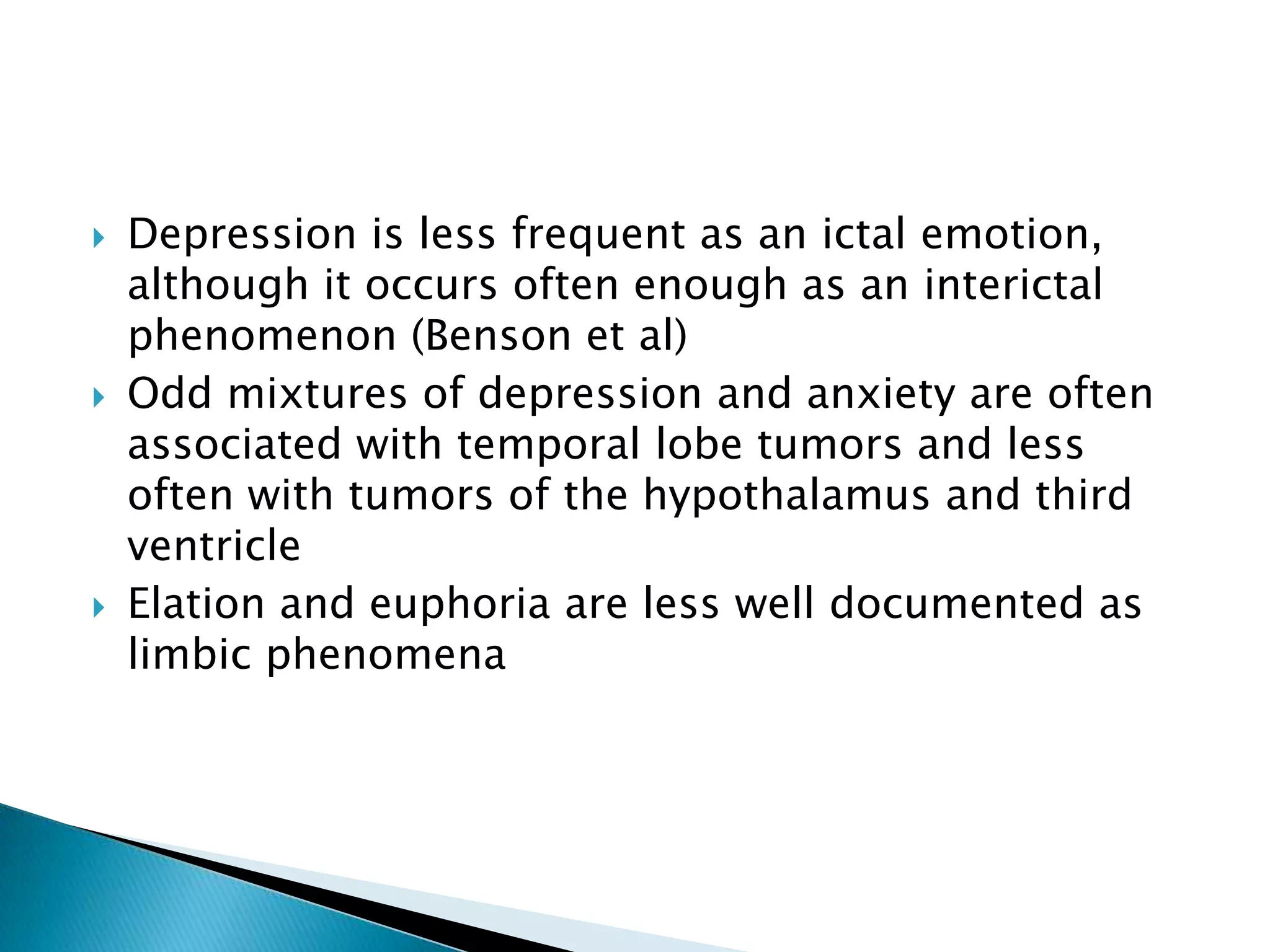    Depression is less frequent as an ictal emotion,
    although it occurs often enough as an interictal
    phenomenon (Benson et al)
   Odd mixtures of depression and anxiety are often
    associated with temporal lobe tumors and less
    often with tumors of the hypothalamus and third
    ventricle
   Elation and euphoria are less well documented as
    limbic phenomena
 