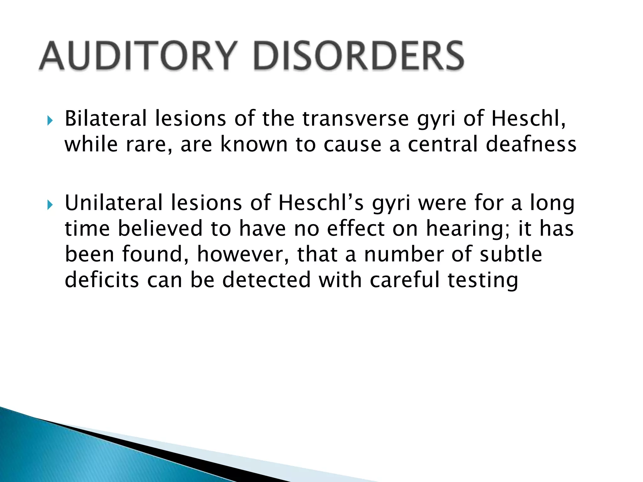    Bilateral lesions of the transverse gyri of Heschl,
    while rare, are known to cause a central deafness

   Unilateral lesions of Heschl’s gyri were for a long
    time believed to have no effect on hearing; it has
    been found, however, that a number of subtle
    deficits can be detected with careful testing
 
