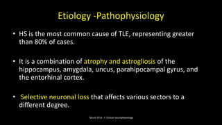 Etiology -Pathophysiology
• HS is the most common cause of TLE, representing greater
than 80% of cases.
• It is a combination of atrophy and astrogliosis of the
hippocampus, amygdala, uncus, parahipocampal gyrus, and
the entorhinal cortex.
• Selective neuronal loss that affects various sectors to a
different degree.
Tatum 2012- J Clinical neurophysiology
 