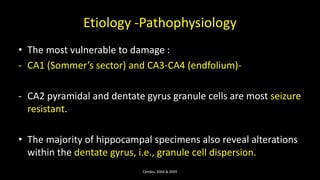 Etiology -Pathophysiology
• The most vulnerable to damage :
- CA1 (Sommer’s sector) and CA3-CA4 (endfolium)-
- CA2 pyramidal and dentate gyrus granule cells are most seizure
resistant.
• The majority of hippocampal specimens also reveal alterations
within the dentate gyrus, i.e., granule cell dispersion.
Cendes, 2004 & 2005
 