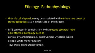 Etiology -Pathophysiology
• Granule cell dispersion may be associated with early seizure onset or
status epilepticus at an initial stage of the disease.
• MTS can occur in combination with a second temporal lobe
epileptogenic pathology such as -
- cortical dyslamination (i.e., Focal Cortical Dysplasia type I)
- ectopic white matter neurons
- low-grade glioneuronal tumors.
Blümcke, 2008
 