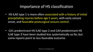 Importance of HS classification
• HS ILAE type 1 is more often associated with a history of initial
precipitating injuries before age 5 years, with early seizure
onset, and favorable postsurgical seizure control.
• CA1 predominant HS ILAE type 2 and CA4 predominant HS
ILAE type 3 have been studied less systematically so far, but
some reports point to less favorable outcome.
Blümcke I, et al. Epilepsia. 2013.
 