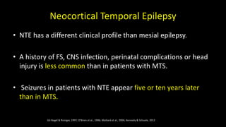Neocortical Temporal Epilepsy
• NTE has a different clinical profile than mesial epilepsy.
• A history of FS, CNS infection, perinatal complications or head
injury is less common than in patients with MTS.
• Seizures in patients with NTE appear five or ten years later
than in MTS.
Gil-Nagel & Risinger, 1997, O'Brien et al., 1996; Maillard et al., 2004; Kennedy & Schuele, 2012
 