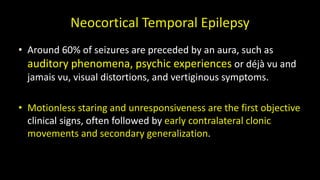 Neocortical Temporal Epilepsy
• Around 60% of seizures are preceded by an aura, such as
auditory phenomena, psychic experiences or déjà vu and
jamais vu, visual distortions, and vertiginous symptoms.
• Motionless staring and unresponsiveness are the first objective
clinical signs, often followed by early contralateral clonic
movements and secondary generalization.
 