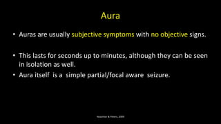 Aura
• Auras are usually subjective symptoms with no objective signs.
• This lasts for seconds up to minutes, although they can be seen
in isolation as well.
• Aura itself is a simple partial/focal aware seizure.
Noachtar & Peters, 2009
 