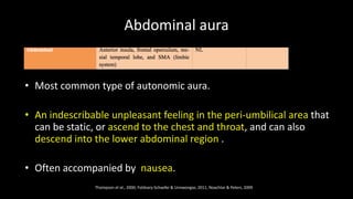 Abdominal aura
• Most common type of autonomic aura.
• An indescribable unpleasant feeling in the peri-umbilical area that
can be static, or ascend to the chest and throat, and can also
descend into the lower abdominal region .
• Often accompanied by nausea.
Thompson et al., 2000; Foldvary-Schaefer & Unnwongse, 2011, Noachtar & Peters, 2009
 