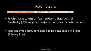 Psychic aura
• Psychic auras consist of fear , anxiety , distortions of
familiarity (déjà vu, jamais vu) and multisensory hallucinations.
• Fear is a limbic aura, considered to be amygdaloid in origin.
(Primary fear)
Noachtar & Peters, 2009, Ebner, 1994, Jan & Girvin, 2008,
Elliott et al., 2009b.
 