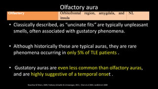 Olfactory aura
Noachtar & Peters, 2009; Foldvary-Schaefer & Unnwongse, 2011, Chen et al 2003, Jan&Girvin 2008
• Classically described, as “uncinate fits” are typically unpleasant
smells, often associated with gustatory phenomena.
• Although historically these are typical auras, they are rare
phenomena occurring in only 5% of TLE patients .
• Gustatory auras are even less common than olfactory auras,
and are highly suggestive of a temporal onset .
 