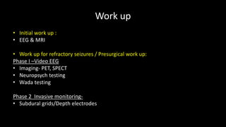 Work up
• Initial work up :
• EEG & MRI
• Work up for refractory seizures / Presurgical work up:
Phase I –Video EEG
• Imaging- PET, SPECT
• Neuropsych testing
• Wada testing
Phase 2 Invasive monitoring-
• Subdural grids/Depth electrodes
 