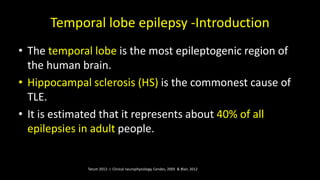 Temporal lobe epilepsy -Introduction
• The temporal lobe is the most epileptogenic region of
the human brain.
• Hippocampal sclerosis (HS) is the commonest cause of
TLE.
• It is estimated that it represents about 40% of all
epilepsies in adult people.
Tatum 2012- J Clinical neurophysiology, Cendes, 2005 & Blair, 2012
 