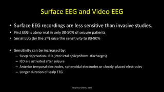 Surface EEG and Video EEG
• Surface EEG recordings are less sensitive than invasive studies.
• First EEG is abnormal in only 30-50% of seizure patients
• Serial EEG (by the 3rd) raise the sensitivity to 80-90%
• Sensitivity can be increased by:
– Sleep deprivation- IED (inter ictal epileptiform discharges)
– IED are activated after seizure
– Anterior temporal electrodes, sphenoidal electrodes or closely placed electrodes
– Longer duration of scalp EEG
Noachtar & Rémi, 2009
 