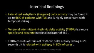Interictal findinings
• Lateralized arrhythmic (irregular) delta activity may be found in
up to 66% of patients with TLE and is highly concordant with
temporal spiking .
• Temporal intermittent rhythmic delta activity (TIRDA) is a more
specific and accurate interictal indicator of TLE .
• TIRDA consists of trains of rhythmic delta activity lasting 4- 20
seconds . It is related with epilepsy in 80% of cases .
Koutroumanidis et al., 2004, Geyer et al., 1999; Jan et al., 2010, Geyer et al., 1999, Javidan, 2012
 