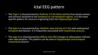 Ictal EEG pattern
• The Type I is characterized by rhythmic 5-9 Hz theta activity that slowly evolves
and remains localized to the temporal or sub-temporal regions. It is the most
specific pattern for seizures originating from the hippocampal areas.
• The type II is characterized by rhythmic slow activity (2-5 Hz) with widespread
temporal distribution. It is frequently associated with neocortical seizures.
• The type III is characterized by diffuse ictal EEG changes or attenuation without
clear lateralization. This pattern can be seen in hippocampal and temporal
neocortical seizures
Ebersole & Pacia, 1996
 