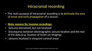 Intracranial recording
• The main purpose of intracranial recording is to delineate the area
of onset and early propagation of a seizure.
• Main reasons for invasive recordings:
• Seizures lateralized, but not localized
• Discrepancy between electrographic seizure location and the rest
of the data (e.g. location of lesion on imaging)
• seizures localized in eloquent cortical areas
Lady D. Ladino, Farzad Moien-Afshari and José F. Téllez-Zenteno 2014
 