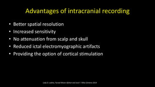 Advantages of intracranial recording
• Better spatial resolution
• Increased sensitivity
• No attenuation from scalp and skull
• Reduced ictal electromyographic artifacts
• Providing the option of cortical stimulation
Lady D. Ladino, Farzad Moien-Afshari and José F. Téllez-Zenteno 2014
 