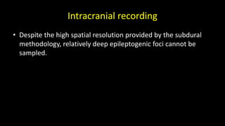 Intracranial recording
• Despite the high spatial resolution provided by the subdural
methodology, relatively deep epileptogenic foci cannot be
sampled.
 